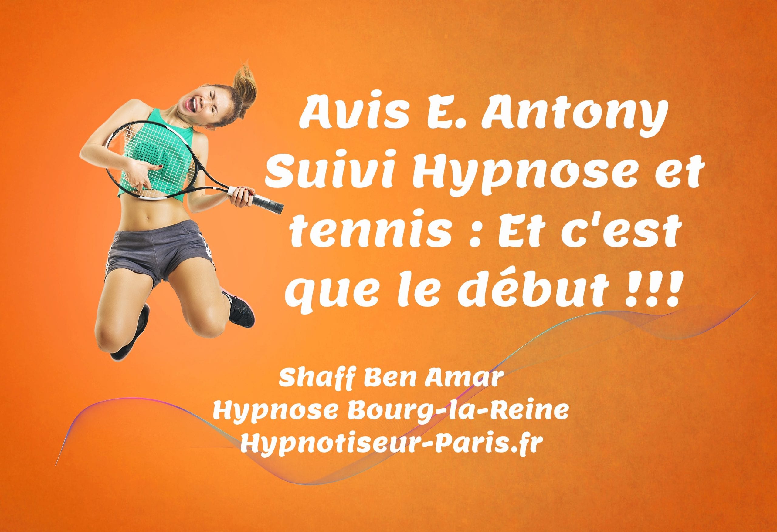 Avis E Antony Hypnose et Tennis et c'est que le debut Par Shaff Ben Amar Hypnose Bourg-La-Reine - Suivi hypnose et tennis à L’Haÿ-les-Roses (94240) , Suivi hypnose et tennis à Cachan (94230 ) , Suivi hypnose et tennis à Arcueil (94110 ), Suivi hypnose et tennis à Bagneux (92220 ) , Suivi hypnose et tennis à Sceaux (92330 ), Suivi hypnose et tennis à Fontenay-aux-Roses (92260 ), Suivi hypnose et tennis à Chevilly-Larue (94550 ) , Suivi hypnose et tennis s à Châtillon (92320 ), Suivi hypnose et tennis à Fresnes (94260 ), Suivi hypnose et tennis au Plessis-Robinson (92350 ) , Suivi hypnose et tennis à Montrouge (92120 ) , Suivi hypnose et tennis à Antony (92160 ), Suivi hypnose et tennis à Gentilly (94250 ), Suivi hypnose et tennis à Malakoff (92240 ), Suivi hypnose et tennis à Villejuif (94800 ) , Suivi hypnose et tennis à Clamart (92140 ), Suivi hypnose et tennis à Châtenay-Malabry (92290 ), Suivi hypnose et tennis à Rungis (94150 ) , Suivi hypnose et tennis au Kremlin-Bicêtre (94270), Suivi hypnose et tennis à Paris (75), Suivi hypnose et tennis en Île de France , Suivi hypnose et tennis à Paris (75000) , Suivi hypnose et tennis à Boulogne-Billancourt (92100) , Suivi hypnose et tennis à Saint-Denis (93200) , Suivi hypnose et tennis à Argenteuil (95100) , Suivi hypnose et tennis à Montreuil (93100) , Suivi hypnose et tennis à Créteil (94000) , Suivi hypnose et tennis à Nanterre (92000) , Suivi hypnose et tennis à Courbevoie (92400) , Suivi hypnose et tennis à Versailles (78000) , Suivi hypnose et tennis à Vitry-sur-Seine (94400) , Suivi hypnose et tennis à Colombes (92700) , Suivi hypnose et tennis à Asnières-sur-Seine (92600) , Suivi hypnose et tennis à Aulnay-sous-Bois (93600) , Suivi hypnose et tennis à Rueil-Malmaison (92500) , Suivi hypnose et tennis à Aubervilliers (93300) , Suivi hypnose et tennis à Champigny-sur-Marne (94500) , Suivi hypnose et tennis à Saint-Maur-des-Fossés (94100) , Suivi hypnose et tennis à Drancy (93700) , Suivi hypnose et tennis à Issy-les-Moulineaux (92130) , Suivi hypnose et tennis à Levallois-Perret (92300) , Suivi hypnose et tennis à Noisy-le-Grand (93160) , Suivi hypnose et tennis à Antony (92160) , Suivi hypnose et tennis à Neuilly-sur-Seine (92200) , Suivi hypnose et tennis à Clichy (92110) , Suivi hypnose et tennis à Sarcelles (95200) , Suivi hypnose et tennis à Ivry-sur-Seine (94200) , Suivi hypnose et tennis à Cergy (95000) , Suivi hypnose et tennis à Villejuif (94800) , Suivi hypnose et tennis à Épinay-sur-Seine (93800) , Suivi hypnose et tennis à Pantin (93500) , Suivi hypnose et tennis à Bondy (93140) , Suivi hypnose et tennis à Fontenay-sous-Bois (94120) , Suivi hypnose et tennis à Maisons-Alfort (94700) , Suivi hypnose et tennis à Chelles (77500) , Suivi hypnose et tennis à Clamart (92140) , Suivi hypnose et tennis à Évry (91000) , Suivi hypnose et tennis à Le Blanc-Mesnil (93150) , Suivi hypnose et tennis à Sartrouville (78500) , Suivi hypnose et tennis à Meaux (77100) , Suivi hypnose et tennis à Sevran (93270) , Suivi hypnose et tennis à Montrouge (92120) , Suivi hypnose et tennis à Vincennes (94300) , Suivi hypnose et tennis à Bobigny (93000) , Suivi hypnose et tennis à Saint-Ouen (93400) , Suivi hypnose et tennis à Suresnes (92150) , Suivi hypnose et tennis à Meudon (92190) , Suivi hypnose et tennis à Puteaux (92800) , Suivi hypnose et tennis à Alfortville (94140) , Suivi hypnose et tennis à Corbeil-Essonnes (91100) , Suivi hypnose et tennis à Mantes-la-Jolie (78200) , Suivi hypnose et tennis à Massy (91300) , Suivi hypnose et tennis à Livry-Gargan (93190) , Suivi hypnose et tennis à Gennevilliers (92230) , Suivi hypnose et tennis à Rosny-sous-Bois (93110) , Suivi hypnose et tennis à Choisy-le-Roi (94600) , Suivi hypnose et tennis à Saint-Germain-en-Laye (78100) , Suivi hypnose et tennis à Garges-lès-Gonesse (95140) , Suivi hypnose et tennis à Noisy-le-Sec (93130) , Suivi hypnose et tennis à Melun (77000) , Suivi hypnose et tennis à Gagny (93220) , Suivi hypnose et tennis à Bagneux (92220) , Suivi hypnose et tennis à La Courneuve (93120) , Suivi hypnose et tennis à Poissy (78300) , Suivi hypnose et tennis à Savigny-sur-Orge (91600) , Suivi hypnose et tennis à Villepinte (93420) , Suivi hypnose et tennis à Pontault-Combault (77340) , Suivi hypnose et tennis à Conflans-Sainte-Honorine (78700) , Suivi hypnose et tennis à Tremblay-en-France (93290) , Suivi hypnose et tennis à Sainte-Geneviève-des-Bois (91700) , Suivi hypnose et tennis à Bagnolet (93170) , Suivi hypnose et tennis à Stains (93240) , Suivi hypnose et tennis à Neuilly-sur-Marne (93330) , Suivi hypnose et tennis à Montigny-le-Bretonneux (78180) , Suivi hypnose et tennis à Franconville (95130) , Suivi hypnose et tennis à Châtillon (92320) , Suivi hypnose et tennis au Perreux-sur-Marne (94170), Suivi hypnose et tennis à Villeneuve-Saint-Georges (94190) , Suivi hypnose et tennis à Châtenay-Malabry (92290) , Suivi hypnose et tennis à Viry-Châtillon (91170) , Suivi hypnose et tennis à Nogent-sur-Marne (94130) , Suivi hypnose et tennis à Houilles (78800) , Suivi hypnose et tennis à Goussainville (95190) , Suivi hypnose et tennis à Malakoff (92240) , Suivi hypnose et tennis à Plaisir (78370) , Suivi hypnose et tennis au Mureaux (78130) , Suivi hypnose et tennis à Athis-Mons (91200) , Suivi hypnose et tennis à Palaiseau (91120) , Suivi hypnose et tennis à L’Haÿ-les-Roses (94240) , Suivi hypnose et tennis à Chatou (78400) , Suivi hypnose et tennis à Saint-Cloud (92210) , Suivi hypnose et tennis à Clichy-sous-Bois (93390) , Suivi hypnose et tennis à Thiais (94320) , Suivi hypnose et tennis à Pontoise (95000) , Suivi hypnose et tennis à Trappes (78190) , Suivi hypnose et tennis à Charenton-le-Pont (94220) , Suivi hypnose et tennis à Bois-Colombes (92270) , Suivi hypnose et tennis à Yerres (91330) , Suivi hypnose et tennis à Le Chesnay (78150) , Suivi hypnose et tennis à Savigny-le-Temple (77176) , Suivi hypnose et tennis à Draveil (91210) , Suivi hypnose et tennis à Cachan (94230) , Suivi hypnose et tennis à Villemomble (93250) , Suivi hypnose et tennis à Bezons (95870) , Suivi hypnose et tennis à Guyancourt (78280) , Suivi hypnose et tennis à Pierrefitte-sur-Seine (93380) , Suivi hypnose et tennis au Plessis-Robinson (92350) , Suivi hypnose et tennis à La Garenne-Colombes (92250) , Suivi hypnose et tennis à Ris-Orangis (91130) , Suivi hypnose et tennis à Ermont (95120) , Suivi hypnose et tennis à Villiers-sur-Marne (94350) , Suivi hypnose et tennis à Vigneux-sur-Seine (91270) , Suivi hypnose et tennis à Vanves (92170) , Suivi hypnose et tennis à Élancourt (78990) , Suivi hypnose et tennis à Villiers-le-Bel (95400) , Suivi hypnose et tennis à Grigny (91350) , Suivi hypnose et tennis à Gonesse (95500) , Suivi hypnose et tennis à Fresnes (94260) , Suivi hypnose et tennis à Rambouillet (78120) , Suivi hypnose et tennis à Taverny (95150) , Suivi hypnose et tennis à Sannois (95110) , Suivi hypnose et tennis au Kremlin-Bicêtre (94270) , Suivi hypnose et tennis à Herblay (95220) , Suivi hypnose et tennis à Sucy-en-Brie (94370) , Suivi hypnose et tennis à Romainville (93230) , Suivi hypnose et tennis à Brunoy (91800) , Suivi hypnose et tennis à Montfermeil (93370) , Suivi hypnose et tennis à Villeneuve-la-Garenne (92390) , Suivi hypnose et tennis au Ulis (91940) , Suivi hypnose et tennis à Champs-sur-Marne (77420) , Suivi hypnose et tennis à Villeparisis (77270) , Suivi hypnose et tennis à Eaubonne (95600) , Suivi hypnose et tennis à Saint-Ouen-l’Aumône (95310) , Suivi hypnose et tennis à Fontenay-aux-Roses (92260) , Suivi hypnose et tennis à Bussy-Saint-Georges (77600) , Suivi hypnose et tennis à Brétigny-sur-Orge (91220) , Suivi hypnose et tennis à Étampes (91150) , Suivi hypnose et tennis à Cormeilles-en-Parisis (95240) , Suivi hypnose et tennis à Sèvres (92310) , Suivi hypnose et tennis à Montgeron (91230) , Suivi hypnose et tennis à Maisons-Laffitte (78600) , Suivi hypnose et tennis à Torcy (77200) , Suivi hypnose et tennis à Saint-Mandé (94160) , Suivi hypnose et tennis à Roissy-en-Brie (77680) , Suivi hypnose et tennis aux Lilas (93260) , Suivi hypnose et tennis aux Pavillons-sous-Bois (93320) , Suivi hypnose et tennis à Combs-la-Ville (77380) , Suivi hypnose et tennis à Deuil-la-Barre (95170) , Suivi hypnose et tennis à Orly (94310) , Suivi hypnose et tennis à Longjumeau (91160) , Suivi hypnose et tennis à Montmorency (95160)